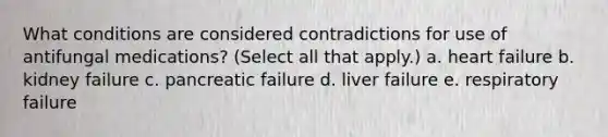 What conditions are considered contradictions for use of antifungal medications? (Select all that apply.) a. heart failure b. kidney failure c. pancreatic failure d. liver failure e. respiratory failure