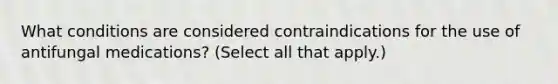 What conditions are considered contraindications for the use of antifungal medications? (Select all that apply.)