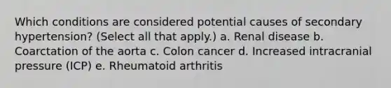 Which conditions are considered potential causes of secondary hypertension? (Select all that apply.) a. Renal disease b. Coarctation of the aorta c. Colon cancer d. Increased intracranial pressure (ICP) e. Rheumatoid arthritis