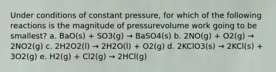 Under conditions of constant pressure, for which of the following reactions is the magnitude of pressurevolume work going to be smallest? a. BaO(s) + SO3(g) → BaSO4(s) b. 2NO(g) + O2(g) → 2NO2(g) c. 2H2O2(l) → 2H2O(l) + O2(g) d. 2KClO3(s) → 2KCl(s) + 3O2(g) e. H2(g) + Cl2(g) → 2HCl(g)