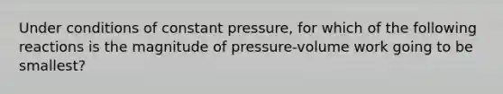 Under conditions of constant pressure, for which of the following reactions is the magnitude of pressure-volume work going to be smallest?