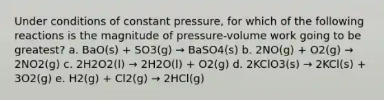 Under conditions of constant pressure, for which of the following reactions is the magnitude of pressure-volume work going to be greatest? a. BaO(s) + SO3(g) → BaSO4(s) b. 2NO(g) + O2(g) → 2NO2(g) c. 2H2O2(l) → 2H2O(l) + O2(g) d. 2KClO3(s) → 2KCl(s) + 3O2(g) e. H2(g) + Cl2(g) → 2HCl(g)