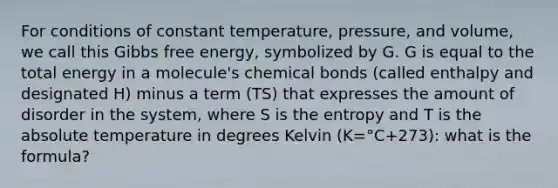 For conditions of constant temperature, pressure, and volume, we call this Gibbs free energy, symbolized by G. G is equal to the total energy in a molecule's chemical bonds (called enthalpy and designated H) minus a term (TS) that expresses the amount of disorder in the system, where S is the entropy and T is the absolute temperature in degrees Kelvin (K=°C+273): what is the formula?