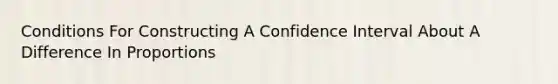 Conditions For Constructing A Confidence Interval About A Difference In Proportions