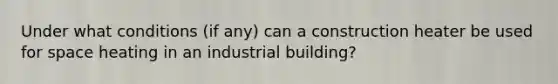 Under what conditions (if any) can a construction heater be used for space heating in an industrial building?