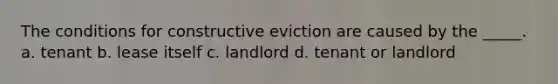 The conditions for constructive eviction are caused by the _____. a. tenant b. lease itself c. landlord d. tenant or landlord