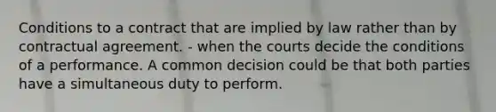 Conditions to a contract that are implied by law rather than by contractual agreement. - when the courts decide the conditions of a performance. A common decision could be that both parties have a simultaneous duty to perform.