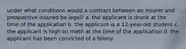 under what conditions would a contract between an insurer and prospective insured be legal? a. the applicant is drunk at the time of the application b. the applicant is a 12-year-old student c. the applicant is high on meth at the time of the application d. the applicant has been convicted of a felony