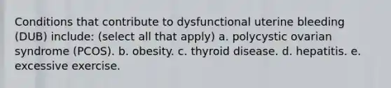 Conditions that contribute to dysfunctional uterine bleeding (DUB) include: (select all that apply) a. polycystic ovarian syndrome (PCOS). b. obesity. c. thyroid disease. d. hepatitis. e. excessive exercise.