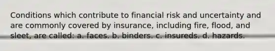 Conditions which contribute to financial risk and uncertainty and are commonly covered by insurance, including fire, flood, and sleet, are called: a. faces. b. binders. c. insureds. d. hazards.