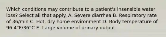 Which conditions may contribute to a patient's insensible water loss? Select all that apply. A. Severe diarrhea B. Respiratory rate of 36/min C. Hot, dry home environment D. Body temperature of 96.4°F/36°C E. Large volume of urinary output