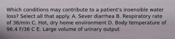 Which conditions may contribute to a patient's insensible water loss? Select all that apply. A. Sever diarrhea B. Respiratory rate of 36/min C. Hot, dry home environment D. Body temperature of 96.4 F/36 C E. Large volume of urinary output