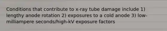 Conditions that contribute to x-ray tube damage include 1) lengthy anode rotation 2) exposures to a cold anode 3) low-milliampere seconds/high-kV exposure factors