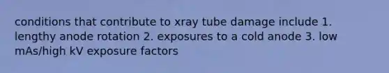 conditions that contribute to xray tube damage include 1. lengthy anode rotation 2. exposures to a cold anode 3. low mAs/high kV exposure factors