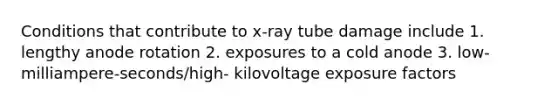 Conditions that contribute to x-ray tube damage include 1. lengthy anode rotation 2. exposures to a cold anode 3. low-milliampere-seconds/high- kilovoltage exposure factors