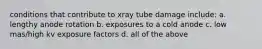 conditions that contribute to xray tube damage include: a. lengthy anode rotation b. exposures to a cold anode c. low mas/high kv exposure factors d. all of the above