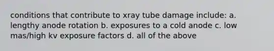 conditions that contribute to xray tube damage include: a. lengthy anode rotation b. exposures to a cold anode c. low mas/high kv exposure factors d. all of the above