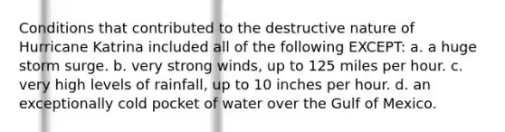 Conditions that contributed to the destructive nature of Hurricane Katrina included all of the following EXCEPT: a. a huge storm surge. b. very strong winds, up to 125 miles per hour. c. very high levels of rainfall, up to 10 inches per hour. d. an exceptionally cold pocket of water over the Gulf of Mexico.