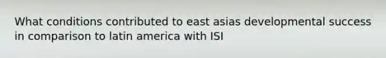 What conditions contributed to east asias developmental success in comparison to latin america with ISI