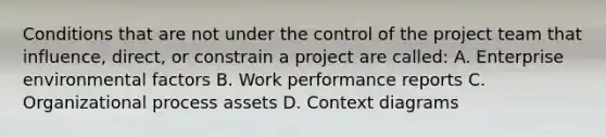 Conditions that are not under the control of the project team that influence, direct, or constrain a project are called: A. Enterprise environmental factors B. Work performance reports C. Organizational process assets D. Context diagrams