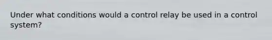 Under what conditions would a control relay be used in a control system?