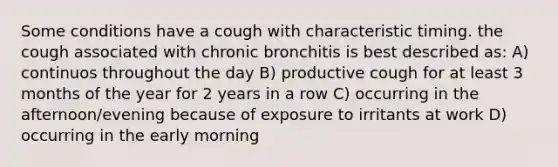 Some conditions have a cough with characteristic timing. the cough associated with chronic bronchitis is best described as: A) continuos throughout the day B) productive cough for at least 3 months of the year for 2 years in a row C) occurring in the afternoon/evening because of exposure to irritants at work D) occurring in the early morning