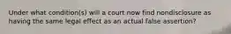 Under what condition(s) will a court now find nondisclosure as having the same legal effect as an actual false assertion?