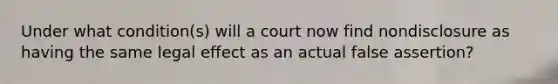 Under what condition(s) will a court now find nondisclosure as having the same legal effect as an actual false assertion?