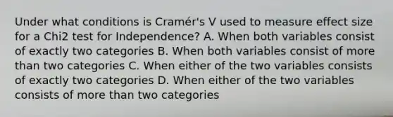 Under what conditions is Cramér's V used to measure effect size for a Chi2 test for Independence? A. When both variables consist of exactly two categories B. When both variables consist of more than two categories C. When either of the two variables consists of exactly two categories D. When either of the two variables consists of more than two categories