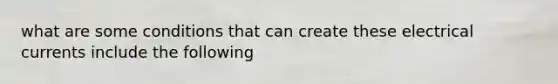 what are some conditions that can create these electrical currents include the following