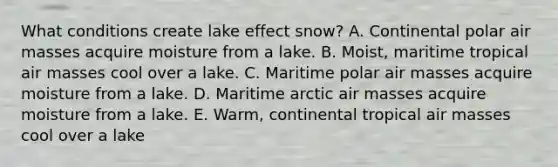 What conditions create lake effect snow? A. Continental polar air masses acquire moisture from a lake. B. Moist, maritime tropical air masses cool over a lake. C. Maritime polar air masses acquire moisture from a lake. D. Maritime arctic air masses acquire moisture from a lake. E. Warm, continental tropical air masses cool over a lake