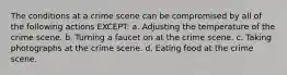 The conditions at a crime scene can be compromised by all of the following actions EXCEPT: a. Adjusting the temperature of the crime scene. b. Turning a faucet on at the crime scene. c. Taking photographs at the crime scene. d. Eating food at the crime scene.