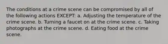 The conditions at a crime scene can be compromised by all of the following actions EXCEPT: a. Adjusting the temperature of the crime scene. b. Turning a faucet on at the crime scene. c. Taking photographs at the crime scene. d. Eating food at the crime scene.