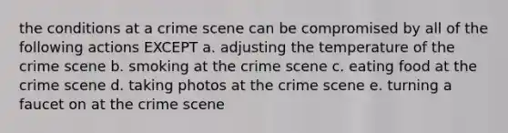 the conditions at a crime scene can be compromised by all of the following actions EXCEPT a. adjusting the temperature of the crime scene b. smoking at the crime scene c. eating food at the crime scene d. taking photos at the crime scene e. turning a faucet on at the crime scene