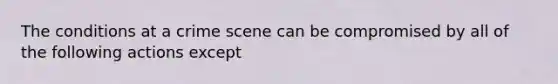 The conditions at a crime scene can be compromised by all of the following actions except