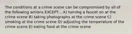 The conditions at a crime scene can be compromised by all of the following actions EXCEPT... A) turning a faucet on at the crime scene B) taking photographs at the crime scene C) smoking at the crime scene D) adjusting the temperature of the crime scene E) eating food at the crime scene