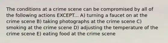 The conditions at a crime scene can be compromised by all of the following actions EXCEPT... A) turning a faucet on at the crime scene B) taking photographs at the crime scene C) smoking at the crime scene D) adjusting the temperature of the crime scene E) eating food at the crime scene