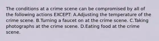 The conditions at a crime scene can be compromised by all of the following actions​ EXCEPT: A.Adjusting the temperature of the crime scene. B.Turning a faucet on at the crime scene. C.Taking photographs at the crime scene. D.Eating food at the crime scene.