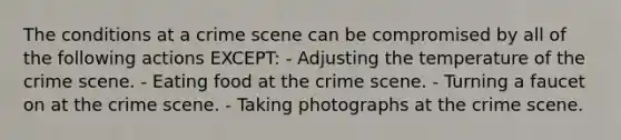 The conditions at a crime scene can be compromised by all of the following actions​ EXCEPT: - Adjusting the temperature of the crime scene. - Eating food at the crime scene. - Turning a faucet on at the crime scene. - Taking photographs at the crime scene.