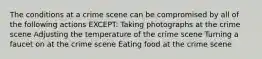 The conditions at a crime scene can be compromised by all of the following actions EXCEPT: Taking photographs at the crime scene Adjusting the temperature of the crime scene Turning a faucet on at the crime scene Eating food at the crime scene