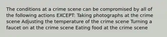 The conditions at a crime scene can be compromised by all of the following actions EXCEPT: Taking photographs at the crime scene Adjusting the temperature of the crime scene Turning a faucet on at the crime scene Eating food at the crime scene