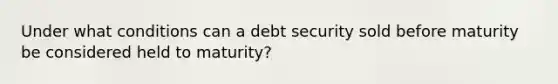 Under what conditions can a debt security sold before maturity be considered held to maturity?