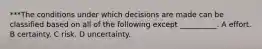 ***The conditions under which decisions are made can be classified based on all of the following except __________. A effort. B certainty. C risk. D uncertainty.