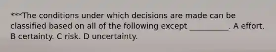 ***The conditions under which decisions are made can be classified based on all of the following except __________. A effort. B certainty. C risk. D uncertainty.