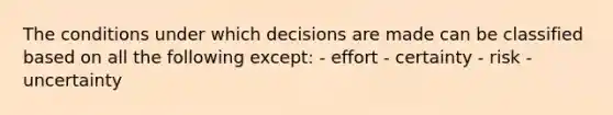 The conditions under which decisions are made can be classified based on all the following except: - effort - certainty - risk - uncertainty