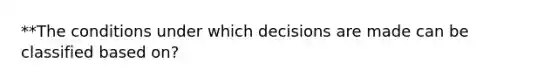 **The conditions under which decisions are made can be classified based on?