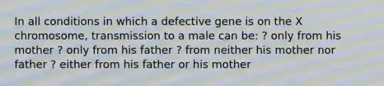 In all conditions in which a defective gene is on the X chromosome, transmission to a male can be: ? only from his mother ? only from his father ? from neither his mother nor father ? either from his father or his mother