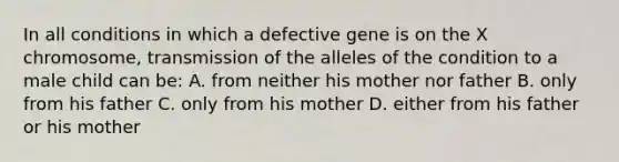 In all conditions in which a defective gene is on the X chromosome, transmission of the alleles of the condition to a male child can be: A. from neither his mother nor father B. only from his father C. only from his mother D. either from his father or his mother