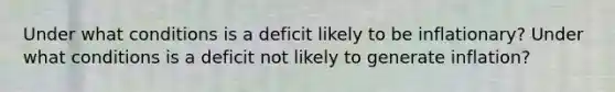 Under what conditions is a deficit likely to be inflationary? Under what conditions is a deficit not likely to generate inflation?