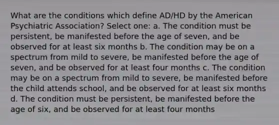 What are the conditions which define AD/HD by the American Psychiatric Association? Select one: a. The condition must be persistent, be manifested before the age of seven, and be observed for at least six months b. The condition may be on a spectrum from mild to severe, be manifested before the age of seven, and be observed for at least four months c. The condition may be on a spectrum from mild to severe, be manifested before the child attends school, and be observed for at least six months d. The condition must be persistent, be manifested before the age of six, and be observed for at least four months